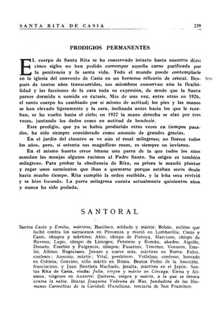 PRODIGIOS PERMANENTES
E
L cuerpo de Santa Rita se ha conservado intacto hasta nuestros días;
cinco siglos no han podido corromper aquella carne purificada por
la penitencia y la santa vida. Todo el mundo puede contemplarle
en la iglesia del convento de Casia en un hermoso relicario de cristal. Des-
pués de tantos años transcurridos, sus miembros conservan aún la flexibi-
lidad y las facciones de la cara toda su expresión, de modo que la Santa
parece dormida o sumida en éxtasis. Más de una vez, entre otras en 1926.
el santo cuerpo ha cambiado por sí mismo de actitud; los pies y las manos
se han elevado ligeramente y la cara, inclinada antes hacia los que le reza-
ban, se ha vuelto hacia el cielo; en 1927 la mano derecha se alzó por tres
veces, juntando los dedos como en actitud de bendecir.
Este prodigio, que ya se había producido otras veces en tiempos pasa-
dos, ha sido siempre considerado como anuncio de grandes gracias.
En el jardín del claustro se ve aún el rosal milagroso; no florece todos
los años, pero, si ostenta sus magníficas rosas, es siempre en invierno.
En el mismo huerto crece lorzana una parra de la que todos los años
mandan las monjas algunos racimos al Padre Santo. Su origen es también
milagroso. Para probar la obediencia de Rita, su priora le mandó plantar
y regar unos sarmientos que iban a quemarse porque estaban secos desde
hacía mucho tiempo. Rita cumplió la orden recibida, y la leña seca revivió
y se hizo fecunda. La parra milagrosa cuenta actualmente quinientos años
y nunca ha sido podada.
S A N T O R A L
Santos Casto y Em ilio, mártires; Basilisco, soldado y mártir; Bobón, militar que
luchó contra los sarracenos en Provenza y murió en Lombardía; Casto y
Casio, obispos y mártires; Atón, obispo de Pistoya, Marciano, obispo de
Ravena; Lupo, obispo de Linioges; Petronio y Román, abades; Aigulfo,
Donato, Eusebio y Fulgencio, obispos; Faustino, Timoteo, Venusto, Eme-
lio, Albino, Rogaciano, Jenaro y nueve más, mártires en Roma; Fulco,
confesor; Ausonio, m ártir; Vital, presbítero, Volfelmo, confesor, honrado
en Colonia; Gosvino, niño mártir en Roma. Beatos Pedro de la Asunción,
franciscano, y Juan Bautista Machado, jesuíta, mártires en el Japón. San-
tas Rita de Casia, viuda: Julia, virgen y mártir en Córcega; Elena y Ali-
mena, vírgenes en Auxerre; Quiteria, virgen y mártir, a la que se invoca
contra la rabia. Beatas Joaquina Vedruna de Mas, fundadora de las Her-
manas Carmelitas de la Caridad; Humiliana, terciaria de San Francisco.
 
