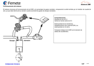 23.02.06
137FORMACION TECNICA
Funcionamiento del sistema
El sistema reconoce el funcionamiento de la EGR y el porcentaje de gases reciclado, comparando la señal emitida por el medidor de caudal de
aire, ya que éste disminuirá su tensión cuando aumente los gases de escape reciclados.
Comprobaciones
Resistencia de la E.V.
Señal de mando sobre la E.V.
Estanqueidad de la membrana.
Desplazamiento de la válvula EGR y su
estanqueidad en el cierre.
Comparar trabajo de la EGR con la tensión de
salida del caudalimetro.
 