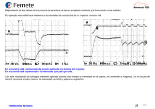 23.02.06
23FORMACION TECNICA
Dependiendo de los valores de inductancia de la bobina, el tiempo empleado cambiará y la forma de la curva también.
Por ejemplo esta señal hace referencia a la intensidad de una bobina de un inyector common rail.
En el canal A está representado la tensión aplicada a la bobina del inyector.
En el canal B está representado la intensidad que pasa por ella.
Con esta modulación se consigue mantener aplicada durante mas tiempo la intensidad en la bobina, sin aumentar la magnitud. En el circuito de
control, reconoce el valor máximo de intensidad permitido y aplica su regulación.
 