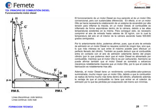 23.02.06
28FORMACION TECNICA
TDI: PRINCIPIO DE COMBUSTIÓN DIESEL
Funcionamiento motor diesel
El funcionamiento de un motor Diesel es muy parecido al de un motor Otto
convencional, pero con sustanciales diferencias. En efecto, si en un motor
Otto se hacía necesaria la colaboración de un sistema de encendido por alta
tensión para inflamar la mezcla, en un motor Diesel, el combustible es
inflamado de forma espontánea dentro de la cámara, debido a las altas
temperaturas existentes en la misma. Para conseguir esto, es necesario
comprimir el aire de entrada hasta valores de 35 kg/cm, con lo cual la
temperatura del aire en el interior de la cámara asciende hasta 500-600
grados centígrados.
Por lo anteriormente dicho, podemos afirmar, pues, que el aire de entrada
de admisión en un motor Diesel no requiere control de ningún tipo, sino que,
lo que más interesa es que entre el máximo posible para efectuar un
perfecto llenado del cilindro. También se puede deducir que el combustible
entra en contacto con el aire de admisión solamente dentro del propio
cilindro (por lo que podemos decir que el motor Diesel es alimentado por
combustible, mientras que el motor Otto lo es por carburante). Asimismo se
puede afirmar también que el motor Diesel es sometido a esfuerzos
mecánicos notablemente mayores que un motor Otto, por lo que el coste de
fabricación es notablemente mas alto.
Además, el motor Diesel tiene un rendimiento combustible-calor-potencia
suministrada, mucho mayor que un motor Otto, debido a que la combustión
se realiza de forma mucho más lenta dentro del cilindro, añadiendo además
la ventaja de que el combustible no tiene que entrar en el colector de
admisión por lo que las pérdidas por evaporación del mismo son mínimas.
Línea discontinua: ciclo teórico.
Línea continua: ciclo real.
 