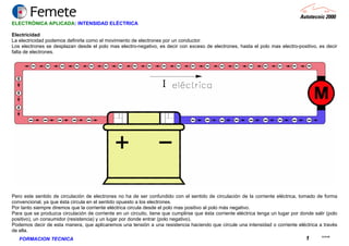 23.02.06
1FORMACION TECNICA
ELECTRÓNICA APLICADA: INTENSIDAD ELÉCTRICA
Electricidad
La electricidad podemos definirla como el movimiento de electrones por un conductor.
Los electrones se desplazan desde el polo mas electro-negativo, es decir con exceso de electrones, hasta el polo mas electro-positivo, es decir
falta de electrones.
Pero este sentido de circulación de electrones no ha de ser confundido con el sentido de circulación de la corriente eléctrica, tomado de forma
convencional, ya que ésta circula en el sentido opuesto a los electrones.
Por tanto siempre diremos que la corriente eléctrica circula desde el polo mas positivo al polo más negativo.
Para que se produzca circulación de corriente en un circuito, tiene que cumplirse que ésta corriente eléctrica tenga un lugar por donde salir (polo
positivo), un consumidor (resistencia) y un lugar por donde entrar (polo negativo).
Podemos decir de esta manera, que aplicaremos una tensión a una resistencia haciendo que circule una intensidad o corriente eléctrica a través
de ella.
 