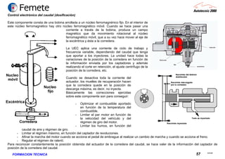 23.02.06
57FORMACION TECNICA
Control electrónico del caudal (dosificación)
Este componente consta de una bobina arrollada a un núcleo ferromagnénico fijo. En el interior de
este núcleo ferromagnético hay otro núcleo ferromagnético móvil. Cuando se hace pasar una
corriente a través de la bobina, produce un campo
magnético que da movimiento rotacional al núcleo
ferromagnético móvil, que a su vez hace mover al eje de
la excéntrica y ésta a la corredera.
La UEC aplica una corriente de ciclo de trabajo y
frecuencia variable, dependiendo del caudal que tenga
que aportar a los inyectores. La unidad hace todas la
variaciones de la posición de la corredera en función de
la información enviada por los captadores y además
realizando el corte en retención, el ajuste centrífugo de la
posición de la corredera, etc.
Cuando se desactiva toda la corriente del
actuador, los muelles de recuperación hacen
que la corredera quede en la posición de
descarga máxima, es decir, no inyecta.
Básicamente las correcciones ejercidas
sobre este componente son para conseguir:
- Optimizar el combustible aportado
en función de la temperatura del
combustible.
- Limitar el par motor en función de
la velocidad del vehículo y del
régimen de giro del motor.
- Limitar los humos, en función del
caudal de aire y régimen de giro.
- Limitar el régimen máximo, en función del captador de revoluciones.
- Afinar la marcha del motor cuando se acciona el pedal de embrague al realizar un cambio de marcha y cuando se acciona el freno.
- Regular el régimen de ralentí.
Para reconocer constantemente la posición obtenida del actuador de la corredera del caudal, se hace valer de la información del captador de
posición de la corredera del caudal.
 