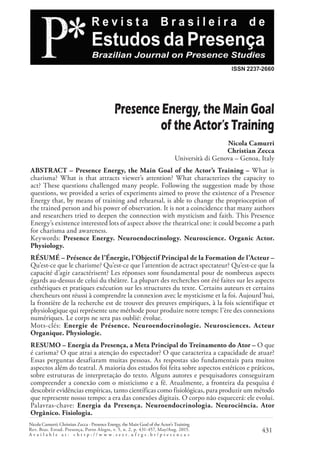 Nicola Camurri; Christian Zecca - Presence Energy, the Main Goal of the Actor’s Training
Rev. Bras. Estud. Presença, Porto Alegre, v. 5, n. 2, p. 431-457, May/Aug. 2015.
A v a i l a b l e a t : < h t t p : / / w w w . s e e r . u f r g s . b r / p r e s e n c a >
431
ISSN 2237-2660
Presence Energy, the Main Goal
of the Actor’s Training
Nicola Camurri
Christian Zecca
Università di Genova – Genoa, Italy
ABSTRACT – Presence Energy, the Main Goal of the Actor’s Training – What is
charisma? What is that attracts viewer’s attention? What characterizes the capacity to
act? These questions challenged many people. Following the suggestion made by those
questions, we provided a series of experiments aimed to prove the existence of a Presence
Energy that, by means of training and rehearsal, is able to change the proprioception of
the trained person and his power of observation. It is not a coincidence that many authors
and researchers tried to deepen the connection with mysticism and faith. This Presence
Energy’s existence interested lots of aspect above the theatrical one: it could become a path
for charisma and awareness.
Keywords: Presence Energy. Neuroendocrinology. Neuroscience. Organic Actor.
Physiology.
RÉSUMÉ – Présence de l’Énergie, l’Objectif Principal de la Formation de l’Acteur –
Qu’est-ce que le charisme? Qu’est-ce que l’attention de actract spectateur? Qu’est-ce que la
capacité d’agir caractérisent? Les réponses sont foundamental pour de nombreux aspects
égards au-dessus de celui du théâtre. La plupart des recherches ont été faites sur les aspects
esthétiques et pratiques exécution sur les structures du texte. Certains auteurs et certains
chercheurs ont réussi à comprendre la connexion avec le mysticisme et la foi. Aujourd’hui,
la frontière de la recherche est de trouver des preuves empiriques, à la fois scientifique et
physiologique qui représente une méthode pour produire notre temps: l’ère des connexions
numériques. Le corps ne sera pas oublié: évolue.
Mots-clés: Energie de Présence. Neuroendocrinologie. Neurosciences. Acteur
Organique. Physiologie.
RESUMO – Energia da Presença, a Meta Principal do Treinamento do Ator – O que
é carisma? O que atrai a atenção do espectador? O que caracteriza a capacidade de atuar?
Essas perguntas desafiaram muitas pessoas. As respostas são fundamentais para muitos
aspectos além do teatral. A maioria dos estudos foi feita sobre aspectos estéticos e práticos,
sobre estruturas de interpretação do texto. Alguns autores e pesquisadores conseguiram
compreender a conexão com o misticismo e a fé. Atualmente, a fronteira da pesquisa é
descobrir evidências empíricas, tanto científicas como fisiológicas, para produzir um método
que represente nosso tempo: a era das conexões digitais. O corpo não esquecerá: ele evolui.
Palavras-chave: Energia da Presença. Neuroendocrinologia. Neurociência. Ator
Orgânico. Fisiologia.
 