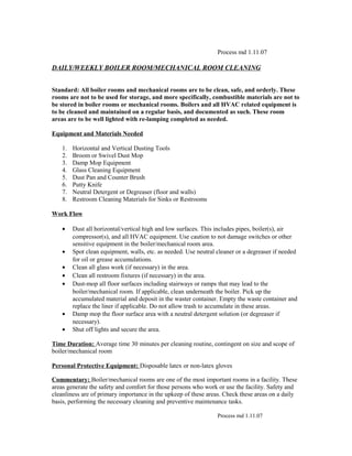 Process md 1.11.07
DAILY/WEEKLY BOILER ROOM/MECHANICAL ROOM CLEANING
Standard: All boiler rooms and mechanical rooms are to be clean, safe, and orderly. These
rooms are not to be used for storage, and more specifically, combustible materials are not to
be stored in boiler rooms or mechanical rooms. Boilers and all HVAC related equipment is
to be cleaned and maintained on a regular basis, and documented as such. These room
areas are to be well lighted with re-lamping completed as needed.
Equipment and Materials Needed
1. Horizontal and Vertical Dusting Tools
2. Broom or Swivel Dust Mop
3. Damp Mop Equipment
4. Glass Cleaning Equipment
5. Dust Pan and Counter Brush
6. Putty Knife
7. Neutral Detergent or Degreaser (floor and walls)
8. Restroom Cleaning Materials for Sinks or Restrooms
Work Flow
• Dust all horizontal/vertical high and low surfaces. This includes pipes, boiler(s), air
compressor(s), and all HVAC equipment. Use caution to not damage switches or other
sensitive equipment in the boiler/mechanical room area.
• Spot clean equipment, walls, etc. as needed. Use neutral cleaner or a degreaser if needed
for oil or grease accumulations.
• Clean all glass work (if necessary) in the area.
• Clean all restroom fixtures (if necessary) in the area.
• Dust-mop all floor surfaces including stairways or ramps that may lead to the
boiler/mechanical room. If applicable, clean underneath the boiler. Pick up the
accumulated material and deposit in the waster container. Empty the waste container and
replace the liner if applicable. Do not allow trash to accumulate in these areas.
• Damp mop the floor surface area with a neutral detergent solution (or degreaser if
necessary).
• Shut off lights and secure the area.
Time Duration: Average time 30 minutes per cleaning routine, contingent on size and scope of
boiler/mechanical room
Personal Protective Equipment: Disposable latex or non-latex gloves
Commentary: Boiler/mechanical rooms are one of the most important rooms in a facility. These
areas generate the safety and comfort for those persons who work or use the facility. Safety and
cleanliness are of primary importance in the upkeep of these areas. Check these areas on a daily
basis, performing the necessary cleaning and preventive maintenance tasks.
Process md 1.11.07
 
