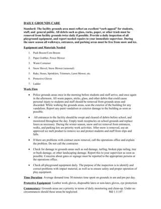DAILY GROUNDS CARE
Standard: The facility grounds area must reflect an excellent “curb appeal” for students,
staff, and general public. All debris such as glass, rocks, paper, or other trash must be
removed from facility grounds twice daily if possible. Provide a daily inspection of all
playground equipment, and report needed repairs to your immediate supervisor. During
the snow season all walkways, entrances, and parking areas must be free from snow and ice.
Equipment and Materials Needed
1. Push Broom/Corn Broom
2. Paper Grabber, Power Blower
3. Waste Container
4. Snow Shovel, Snow Blower (seasonal)
5. Rake, Hoses, Sprinklers, Trimmers, Lawn Mower, etc.
6. Protective Gloves
7. Ladder
Work Flow
• Police grounds areas once in the morning before students and staff arrive, and once again
in the afternoon. All waste papers, sticks, glass, and other debris that could cause
personal injury to students and staff should be removed from grounds areas and
discarded. While walking the grounds areas, scan the exterior of the building for any
vandalism. Report any paint vandalism or exterior damage to the building as soon as
possible.
• All entrances to the facility should be swept and cleared of debris before school, and
monitored throughout the day. Empty trash receptacles on school grounds and replace
liners as necessary. During the winter season, snow and ice removal from entrances,
walks, and parking lots are priority work activities. After snow is removed, use an
approved ice melt product to remove ice and protect students and staff from slips and
falls.
• If there are problems with contract snow removal, call the operations office and explain
the problem. Do not call the contractor.
• Check for damage to grounds areas such as sod damage, turfing, broken pipe railing, tree
or bush damage, or other landscaping damage. Report this to your supervisor as soon as
possible. Concerns about gates or signage must be reported to the appropriate persons at
the operations office.
• Check all playground equipment daily. The purpose of the inspection is to identify and
correct problems with impact material, as well as to ensure safety and proper operation of
play equipment.
Time Duration: Average demand time 30 minutes time spent on grounds in am and pm per day.
Protective Equipment: Leather work gloves, disposable latex or non-latex gloves, eye protection
Commentary: Grounds areas are a priority in terms of daily monitoring and clean-up. Under no
circumstances should these areas be neglected. Md 1.11.07
 