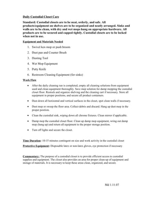 Daily Custodial Closet Care
Standard: Custodial closets are to be neat, orderly, and safe. All
products/equipment on shelves are to be organized and neatly arranged. Sinks and
walls are to be clean, with dry and wet mops hung on appropriate hardware. All
products are to be secured and capped tightly. Custodial closets are to be locked
when not in use.
Equipment and Materials Needed
1. Swivel kex mop or push broom
2. Dust pan and Counter Brush
3. Dusting Tool
4. Wet Mop Equipment
5. Putty Knife
6. Restroom Cleaning Equipment (for sinks)
Work Flow
• After the daily cleaning run is completed, empty all cleaning solutions from equipment
used and clean equipment thoroughly. Save mop solution for damp mopping the custodial
closet floor. Restock and organize shelving and the cleaning cart if necessary. Store all
equipment in proper positions, and secure all product containers.
• Dust down all horizontal and vertical surfaces in the closet, spot clean walls if necessary.
• Dust mop or sweep the floor area. Collect debris and discard. Hang up dust mop in the
proper position.
• Clean the custodial sink, wiping down all chrome fixtures. Clean mirror if applicable.
• Damp mop the custodial closet floor. Clean up damp mop equipment, wring out damp
mop (hang up) and return all equipment to the proper storage position.
• Turn off lights and secure the closet.
Time Duration: 10-15 minutes contingent on size and work activity in the custodial closet
Protective Equipment: Disposable latex or non-latex gloves, eye protection if necessary
Commentary: The purpose of a custodial closet is to provide efficient access to custodial
supplies and equipment. The closet also provides an area for proper clean-up of equipment and
storage of materials. It is necessary to keep these areas clean, organized, and secure.
Md 1.11.07
 