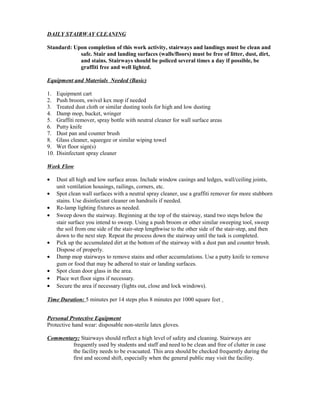 DAILY STAIRWAY CLEANING
Standard: Upon completion of this work activity, stairways and landings must be clean and
safe. Stair and landing surfaces (walls/floors) must be free of litter, dust, dirt,
and stains. Stairways should be policed several times a day if possible, be
graffiti free and well lighted.
Equipment and Materials Needed (Basic)
1. Equipment cart
2. Push broom, swivel kex mop if needed
3. Treated dust cloth or similar dusting tools for high and low dusting
4. Damp mop, bucket, wringer
5. Graffiti remover, spray bottle with neutral cleaner for wall surface areas
6. Putty knife
7. Dust pan and counter brush
8. Glass cleaner, squeegee or similar wiping towel
9. Wet floor sign(s)
10. Disinfectant spray cleaner
Work Flow
• Dust all high and low surface areas. Include window casings and ledges, wall/ceiling joints,
unit ventilation housings, railings, corners, etc.
• Spot clean wall surfaces with a neutral spray cleaner, use a graffiti remover for more stubborn
stains. Use disinfectant cleaner on handrails if needed.
• Re-lamp lighting fixtures as needed.
• Sweep down the stairway. Beginning at the top of the stairway, stand two steps below the
stair surface you intend to sweep. Using a push broom or other similar sweeping tool, sweep
the soil from one side of the stair-step lengthwise to the other side of the stair-step, and then
down to the next step. Repeat the process down the stairway until the task is completed.
• Pick up the accumulated dirt at the bottom of the stairway with a dust pan and counter brush.
Dispose of properly.
• Damp mop stairways to remove stains and other accumulations. Use a putty knife to remove
gum or food that may be adhered to stair or landing surfaces.
• Spot clean door glass in the area.
• Place wet floor signs if necessary.
• Secure the area if necessary (lights out, close and lock windows).
Time Duration: 5 minutes per 14 steps plus 8 minutes per 1000 square feet
Personal Protective Equipment
Protective hand wear: disposable non-sterile latex gloves.
Commentary: Stairways should reflect a high level of safety and cleaning. Stairways are
frequently used by students and staff and need to be clean and free of clutter in case
the facility needs to be evacuated. This area should be checked frequently during the
first and second shift, especially when the general public may visit the facility.
 