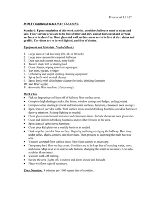 Process md 1.11.07
DAILY CORRIDOR/HALLWAY CLEANING
Standard: Upon completion of this work activity, corridors/hallways must be clean and
safe. Floor surface areas are to be free of litter and dirt, and all horizontal and vertical
surfaces to be dust-free. Door glass and wall surface areas are to be free of dirt, stains and
graffiti. Corridors are to be well lighted, and free of clutter.
Equipment and Materials Needed (Basic)
1. Large area swivel dust mop (36, 48, or 60 inch)
2. Large area vacuum for carpeted hallways
3. Dust pan and counter brush, putty knife
4. Treated dust cloth or dusting tool
5. Glass cleaner, wiping towels or squee-gee.
6. Wet mop, bucket, wringer
7. Upholstery and carpet spotting cleaning equipment
8. Spray bottle with neutral cleaner
9. Spray bottle with disinfectant cleaner for sinks, drinking fountains
10. Wet floor sign(s)
11. Automatic floor machine (if necessary)
Work Flow
• Pick up large pieces of litter off of hallway floor surface areas.
• Complete high dusting (clocks, fire horns, window casings and ledges, ceiling joints).
• Complete other dusting (vertical and horizontal surfaces, furniture, classroom door casings).
• Spot clean all corridor walls. Wall surface areas around drinking fountains and door hardware
deserve attention. Relamp lighting as needed.
• Clean glass in and around entrance and classroom doors. Include showcase door glass also.
• Clean and disinfect drinking fountains and/or other fixtures in the area.
• Spot clean all upholstered furniture.
• Clean door kickplates on a weekly basis or as needed.
• Dust mop the corridor floor surface. Begin by outlining or edging the hallway. Dust mop
under tables, chairs, corners, and floor mats. Then proceed to dust mop the main hallway
area.
• Vacuum carpeted floor surface areas. Spot clean carpets as necessary.
• Damp mop hard floor surface areas. Corridors are to be kept free of standing water, spots,
and stains. Mop in an even side to side fashion, changing the water as necessary. Use auto-
scrubber if necessary.
• Vacuum walk-off matting.
• Secure the area (lights off, windows and doors closed and locked).
• Place wet floor signs if necessary.
Time Duration: 8 minutes per 1000 square feet of corridor.
 