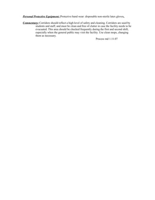 Personal Protective Equipment: Protective hand wear: disposable non-sterile latex gloves.
Commentary: Corridors should reflect a high level of safety and cleaning. Corridors are used by
students and staff, and must be clean and free of clutter in case the facility needs to be
evacuated. This area should be checked frequently during the first and second shift,
especially when the general public may visit the facility. Use clean mops, changing
them as necessary.
Process md 1.11.07
 