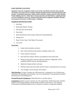 DAILY KITCHEN CLEANING
Standard: Upon the completion of this work activity, the kitchen must be clean and safe.
The kitchen area must receive excellent cleaning attention because of food preparation and
storage. Accumulated material or spills on floor and other surfaces must be removed daily.
Proper lighting must be evident due to food preparation and distribution. Lighting fixtures
are to be relamped as necessary. Kitchen hood and exhaust equipment should be checked
and cleaned as necessary to effect proper ventilation.
Equipment and Materials Needed
1. Dust Mop
2. Damp Mop, Bucket, Wringer
3. Dust Pan and Counter Brush
4. Putty Knife
5. Spray Disinfectant, Glass Cleaner, Restroom Cleaning Materials
6. Dusting Tool
7. Paper Towels, Soap, Toilet Paper (if necessary)
8. Can Liners
Work Flow
• Empty trash and replace can liners.
• Dust vertical and horizontal surfaces, including window sills.
• Clean counters if necessary.
• Dust mop floor surfaces. Remove accumulations with a putty knife.
• Disinfect sinks and/or restrooms adjacent to kitchen, if applicable. Follow
established GRPS restroom cleaning guidelines.
• Replenish all paper products and soap.
• Routinely damp wipe door knobs and door frames, clean glasswork as necessary.
• Turn off lights. Secure all doors and windows.
Time Duration: Average 30 minutes per 1000 square feet - contingent on size of kitchen area.
Elementary and Secondary school kitchens vary in size and demand. Time parameters should be
determined out at the building level.
Personal Protective Equipment: Disposable latex or non-latex gloves.
Commentary: Kitchen areas by necessity are to be cleaned daily. Health inspections of facility
kitchens are performed regularly, and the proper sanitation of such areas is very important.
Following the established guidelines above will prevent violations of inspection standards.
Process md 1.11.07
 