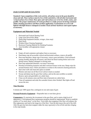 DAILY GYMNASIUM CLEANING
Standard: Upon completion of this work activity, all surface areas in the gym should be
clean and safe. Floor surfaces must be free of dirt and debris, with all other horizontal and
vertical surfaces free of dust. Door glass and wall surfaces are to be free of dirt, stains, and
graffiti. The proper maintenance of wood gym floors is a daily process involving consistent
(daily) cleaning procedures and floor product application. Gymnasiums are to be well
lighted with light fixtures relamped as needed. Check all door hardware and repair/replace
as necessary.
Equipment and Materials Needed
1. Horizontal and Vertical Dusting Tools
2. Large Area Swivel Kex Mops
3. Damp Mop Equipment (bucket, wringer, clean mop)
4. Putty Knife
5. Window/Glass Cleaning Equipment
6. Restroom Cleaning Material for Drinking Fountains
7. Auto-Scrubber with appropriate cleaner
Work Flow
• Empty all trash containers and replace liners as necessary
• Dust/damp wipe all accessible vertical and horizontal surfaces, remove all graffiti
• Dust mop bleachers, damp wipe if necessary, remove gum and debris. Clean all bench
seating monthly during the off-season, and check the bench seating before each event
during season. Replace damaged or missing seats
• Dust mop underneath bleachers, wet mop if necessary
• Disinfect all drinking fountains and other restroom fixtures in the area. Damp wipe tile
around fountain areas. Follow procedures as written in the restroom cleaning protocols.
• Spot clean walls and clean door glass as needed
• Monitor and clean out all floor level cold air returns as needed.
• Sweep and damp mop the gym floor surface, and run the auto-scrubber as needed.
Remove spots and gum/debris on a daily basis.
• Clean out all entrance areas and floor mats (if present) on a daily basis.
• Clean all equipment and order the custodial closets when finished. Shut lights off and
secure the area.
Time Duration
6 minutes per 1000 square feet, contingent on size and scope of gym
Personal Protective Equipment – Disposable latex or non-latex gloves
Commentary: To maximize the investment in the gym floor, and to retain a high level of
appearance, a well-planned floor maintenance program should be implemented. Work to establish
a policy of “no street shoes” on the floor. Twice daily dust mopping of the floor will enhance the
floor appearance and lend to the longevity of the floor. Treat the dust mop at the end of the shift.
After the gym has been dust mopped, shake the mop vigorously to free all dirt and dust clinging
to the mop strands.
 