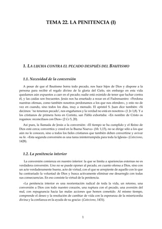 1
TEMA 22. LA PENITENCIA (I)
1. LA LUCHA CONTRA EL PECADO DESPUÉS DEL BAUTISMO
1.1. Necesidad de la conversión
A pesar de que el Bautismo borra todo pecado, nos hace hijos de Dios y dispone a la
persona para recibir el regalo divino de la gloria del Cielo, sin embargo en esta vida
quedamos aún expuestos a caer en el pecado; nadie está eximido de tener que luchar contra
él, y las caídas son frecuentes. Jesús nos ha enseñado a rezar en el Padrenuestro: «Perdona
nuestras ofensas, como también nosotros perdonamos a los que nos ofenden», y esto no de
vez en cuando, sino todos los días, muy a menudo. El apóstol S. Juan dice también: «Si
decimos: ‘no tenemos pecado’, nos engañamos y la verdad no está en nosotros» (1 Jn 1,8). Y a
los cristianos de primera hora en Corinto, san Pablo exhortaba: «En nombre de Cristo os
rogamos: reconciliaos con Dios» (2 Co 5, 20).
Así pues, la llamada de Jesús a la conversión: «El tiempo se ha cumplido y el Reino de
Dios está cerca; convertíos y creed en la Buena Nueva» (Mc 1,15), no se dirige sólo a los que
aún no le conocen, sino a todos los fieles cristianos que también deben convertirse y avivar
su fe. «Esta segunda conversión es una tarea ininterrumpida para toda la Iglesia» (Catecismo,
1428).
1.2. La penitencia interior
La conversión comienza en nuestro interior: la que se limita a apariencias externas no es
verdadera conversión. Uno no se puede oponer al pecado, en cuanto ofensa a Dios, sino con
un acto verdaderamente bueno, acto de virtud, con el que se arrepiente de aquello con lo que
ha contrariado la voluntad de Dios y busca activamente eliminar ese desarreglo con todas
sus consecuencias. En eso consiste la virtud de la penitencia.
«La penitencia interior es una reorientación radical de toda la vida, un retorno, una
conversión a Dios con todo nuestro corazón, una ruptura con el pecado, una aversión del
mal, con repugnancia hacia las malas acciones que hemos cometido. Al mismo tiempo,
comprende el deseo y la resolución de cambiar de vida con la esperanza de la misericordia
divina y la confianza en la ayuda de su gracia» (Catecismo, 1431).
 