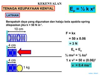 Author : Khairi
LATIHAN
Ep = ½ k x2
Berapakah daya yang digunakan dan halaju bola apabila spring
dilepaskan jika k = 50 N m-1
.
F = kx
= 50 x 0.06
10 cm
4 cm
4 cm
1 kg
= 3 N
Ek = Ep
½ mv2
= ½ kx2
1 x v2
= 50 x (0.06)2
v = 0.4 ms-1
KEKENYALAN
TENAGA KEUPAYAAN KENYAL
 