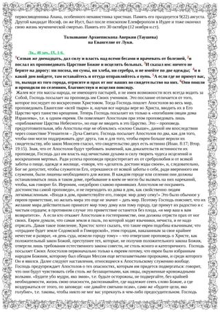 первосвященника Анана, особенного ненавистника христиан. Память его празднуется 9(22) августа.
Другой кандидат Иосиф, он же Иуст, был после епископом Елевферополя в Иудее и тоже окончил
свою жизнь мученической смертью. Память его 30 октября (12 ноября н.ст).
Толкование Архиепископа Аверкия (Таушева)
на Евангелие от Луки.
Лк., 40 зач., IX, 1-6.
1Созвав же двенадцать, дал силу и власть над всеми бесами и врачевать от болезней, 2и
послал их проповедовать Царствие Божие и исцелять больных. 3И сказал им: ничего не
берите на дорогу: ни посоха, ни сумыW, ни хлеба, ни серебра, и не имейте по две одежды; 4и в
какой дом войдете, там оставайтесь и оттуда отправляйтесь в путь. 5А если где не примут вас,
то, выходя из того города, отрясите и прах от ног ваших во свидетельство на них. 6Они пошли
и проходили по селениям, благовествуя и исцеляя повсюду.
Жалея все эти массы народа, не имеющего пастырей, и не имея возможности всех всегда водить за
Собой, Господь посылает на проповедь им Своих учеников. Это послание отличается от того,
которое последует по воскресении Христовом. Тогда Господь пошлет Апостолов во весь мир,
проповедовать Евангелие «всей твари» и, научая все народы вере во Христа, вводить их в Его
Царство чрез таинство крещения. Теперь Господь посылает их только к «погибшим овцам дома
Израилева», т.е. к одним евреям. Он повелевает Апостолам при этом проповедовать лишь
«приближение Царства Небесного», но еще не вводить в это Царство. Это – проповедь
предуготовительная, ибо Апостолы еще не облеклись «силою Свыше», данной им впоследствии
через сошествие Утешителя – Духа Святаго. Господь посылает Апостолов по два, как для того,
чтобы они могли поддерживать друг друга, так и для того, чтобы евреи больше верили их
свидетельству, ибо закон Моисеев гласил, что свидетельство двух есть истинно (Иоан. 8:17; Втор.
19:15). Зная, что от Апостолов будут требовать знамений, как доказательств истинности их
проповеди, Господь дал им власть над нечистыми духами и силу творить чудеса исцелений и
воскрешения мертвых. Ради успеха проповеди предостерегает их от сребролюбия и от всякой
заботы о пище, одежде и жилище, -говоря, что «делатель достоин мзды своея», и, следовательно,
Бог не допустит, чтобы служители Его, отрекшиеся от всякой заботы о себе, ради вверенного им
служения, были лишены необходимого для жизни. В каждом городе или селении они должны
останавливаться лишь в таком доме, пребывание в коем не могло бы вызвать на них нареканий,
чтобы, как говорит бл. Иероним, «недоброю славою принявших Апостолов не посрамить
достоинства самой проповеди», и не переходить из дома в дом, как свойственно людям
легкомысленным. «Входя в дом, приветствуйте его, говоря: мир дому сему!» Это было обычное у
евреев приветствие, но желать мира это еще не значит – дать мир. Поэтому Господь поясняет, что их
желание мира действительно принесет мир тому дому или тому городу, где примут их радостно и с
чистым сердцем; в противном случае это приветствие останется без плода, «и мир ваш к вам
возвратится». А если кто откажет Апостолам в гостеприимстве, они должны отрясти прах от ног
своих. Евреи думали, что самая земля и пыль, по которой ходят язычники, нечиста, и ее надо
отрясать. Давая такое повеление, Христос хотел сказать, что такие евреи подобны язычникам; что
«отраднее будет земле Содомской и Гоморрской», этим городам, наказанным за свое крайнее
нечестие и разврат, «в день суда, нежели городу тому» – что отвергшие проповедь о Христе, как
положительный закон Божий, преступнее тех, которые, не получив положительного закона Божия,
отвергли лишь требования естественного закона совести, не столь ясного и категоричного. Господь
посылает Своих Апостолов первоначально только к евреям потому, что евреи были избранным
народом Божиим, которому был обещан Мессия еще ветхозаветными пророками, и среди которого
Он и явился. Далее следуют наставления, относящиеся к Апостольскому служению вообще.
Господь предупреждает Апостолов о тех опасностях, которым им придется подвергаться: говорит,
что они будут чувствовать себя столь же беззащитными, как овцы, окруженные кровожадными
волками. «Будите убо мудри, яко змия», т.е. будьте осторожны, не подвергайте, без крайней
необходимости, жизнь свою опасности, распознавайте, где надлежит сеять слово Божие, а где
воздержаться от этого, по заповеди: «не давайте святыни псам», сами же «будите цели, яко
голубие», т.е. таковы, чтобы никто не мог вас упрекнуть в чем-либо предосудительном. Господь
 