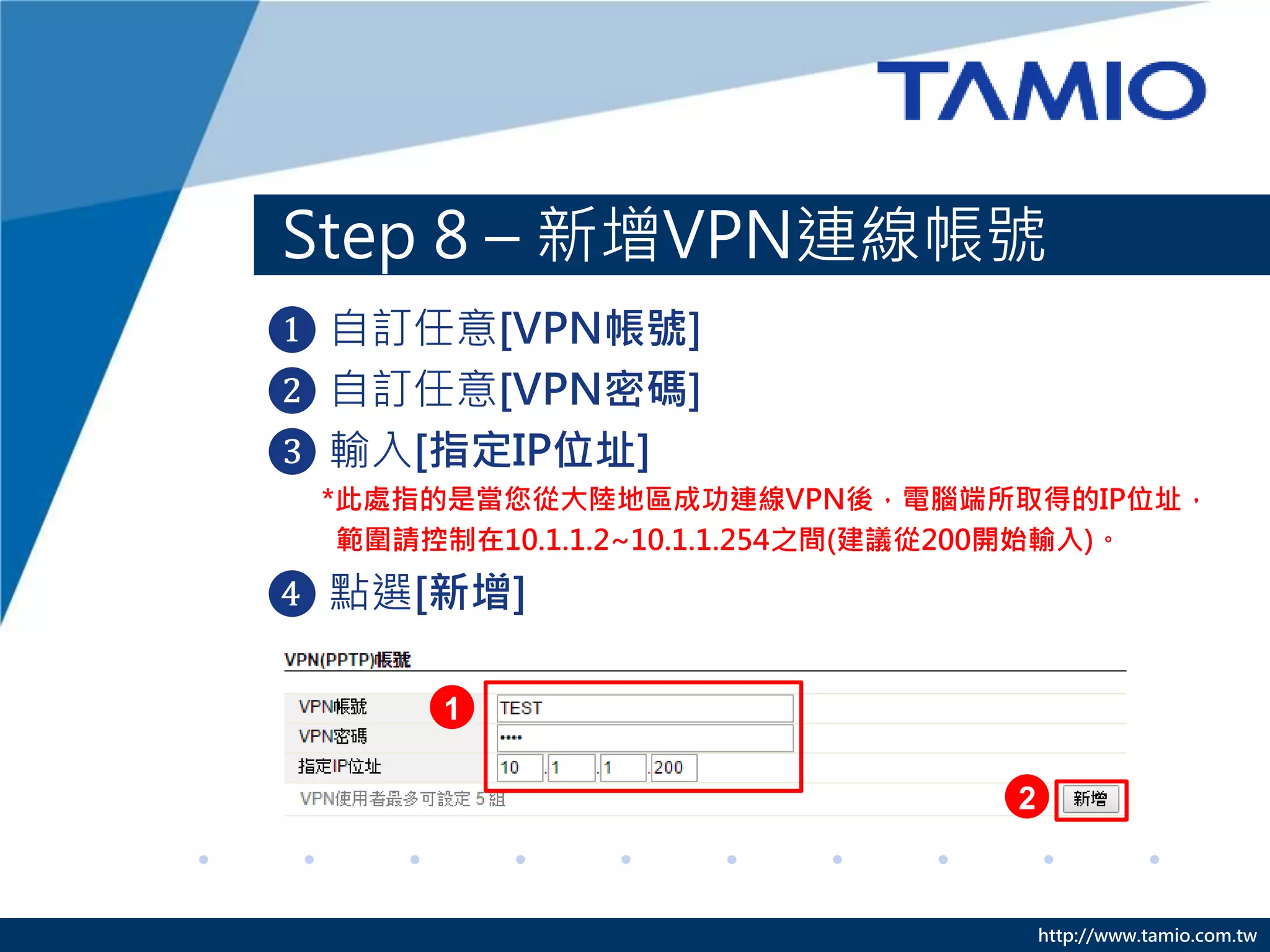 http://www.tamio.com.tw
Step 8 – 新增VPN連線帳號
❶ 自訂任意[VPN帳號]
❷ 自訂任意[VPN密碼]
❸ 輸入[指定IP位址]
*此處指的是當您從大陸地區成功連線VPN後，電腦端所取得的IP位址，
範圍請控制在10.1.1.2~10.1.1.254之間(建議從200開始輸入)。
❹ 點選[新增]
2
1
 