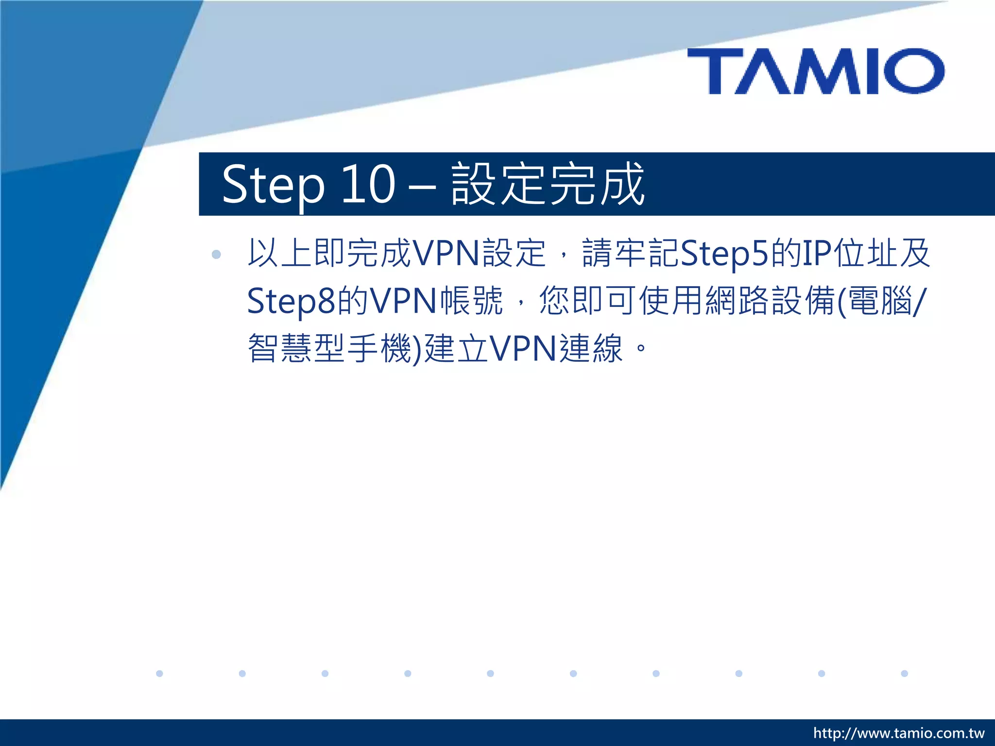 http://www.tamio.com.tw
Step 10 – 設定完成
• 以上即完成VPN設定，請牢記Step5的IP位址及
Step8的VPN帳號，您即可使用網路設備(電腦/
智慧型手機)建立VPN連線。
 