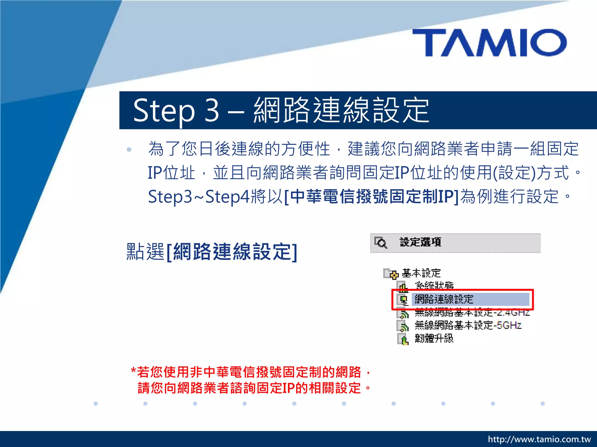 http://www.tamio.com.tw
Step 3 – 網路連線設定
• 為了您日後連線的方便性，建議您向網路業者申請一組固定
IP位址，並且向網路業者詢問固定IP位址的使用(設定)方式。
Step3~Step4將以[中華電信撥號固定制IP]為例進行設定。
點選[網路連線設定]
*若您使用非中華電信撥號固定制的網路，
請您向網路業者諮詢固定IP的相關設定。
 