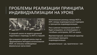 ПРОБЛЕМЫ РЕАЛИЗАЦИИ ПРИНЦИПА
ИНДИВИДУАЛИЗАЦИИ НА УРОКЕ
Непонимание разницы между ИОП и
ИУП, между индивидуальным подходом
и принципом индивидуализации.
Риск сужения понимания роли ИУП –
будто учащимся, не относящимся к
«особым» категориям, ИУП не нужен.
Фрагментарный, несистемный характер
реализации принципа
индивидуализации.
Документально – да, практически – нет.
В средней школе не ведется должной
подготовки к переходу на ИУП в старшей.
Для учащихся средней школы еще не
сформирована методика использования
ИОП, не описаны необходимые
формальные оргусловия
 