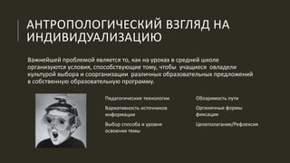 АНТРОПОЛОГИЧЕСКИЙ ВЗГЛЯД НА
ИНДИВИДУАЛИЗАЦИЮ
Важнейшей проблемой является то, как на уроках в средней школе
организуются условия, способствующие тому, чтобы учащиеся овладели
культурой выбора и соорганизации различных образовательных предложений
в собственную образовательную программу.
Педагогические технологии
Вариативность источников
информации
Выбор способа и уровня
освоения темы
Обозримость пути
Целеполагание/Рефлексия
Органичные формы
фиксации
 