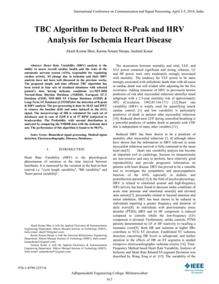 TBC Algorithm to Detect R-Peak and HRV
Analysis for Ischemia Heart Disease
Akash Kumar Bhoi, Karma Sonam Sherpa, Sushant Konar
Abstract- Heart Rate Variability (HRV) analysis is the
ability to assess overall cardiac health and the state of the
autonomic nervous system (ANS), responsible for regulating
cardiac activity. ST-change due to ischemia and their HRV
analysis have not been well discussed in the previous works.
The proposed simple and time efficient TBC algorithm has
been tested in four sets of standard databases with selected
patient’s data having ischemic conditions (i.e.MIT-BIH
Normal-Sinus Rhythm Database (NSRDB), European ST-T
Database (EDB), MIT-BIH ST Change Database (STDB) &
Long-Term ST Database (LTSTDB))for the detection of R-peak
& HRV analysis. The pre-processing is done by MAF and DWT
to remove the baseline drift and noise induced in the ECG
signal. The mean/average of HR is calculated for each set of
databases and in case of EDB it is of 57 BPM (subjected to
bradycardia). The Probability with normal distribution is
analyzed by comparing the NSRDB data with the ischemic data
sets. The performance of this algorithm is found to be 98.5%.
Index Terms- Biomedical signal processing, Medical signal
detection, Electrocardiography, Diseases, Databases.
I. INTRODUCTION
Heart Rate Variability (HRV) is the physiological
phenomenon of variation in the time interval between
heartbeats. It is measured by the variation in the beat-to-beat
interval i.e. "cycle length variability", "RR variability" and
"heart period variability".
Akash Kumar Bhoi is with the Applied Electronics & Instrumentation
Engineering Department, Sikkim Manipal Institute of Technology (SMIT),
India (email: akash730@gmail.com)
Karma Sonam Sherpa is with the Electrical &Electronics Engineering
Department, Sikkim Manipal Institute of Technology (SMIT), India (email:
karmasherpa23@gmail.com)
Sushant Konar is with the Applied Electronics & Instrumentation
Engineering Department, Sikkim Manipal Institute of Technology (SMIT),
India (email: sushantkonar91@gmail.com)
The association between mortality and total, ULF, and
VLF power remained significant and strong, whereas, LF
and HF power were only moderately strongly associated
with mortality. The tendency for VLF power to be more
strongly associated with arrhythmic death than with all-cause
or cardiac death was still evident after adjusting for the five
covariates. Adding measures of HRV to previously known
predictors of risk after myocardial infarction identifies small
subgroups with a 2.5-year mortality risk of approximately
50% (Circulation 1992;85:164-171) [12].Heart rate
variability (HRV) is widely used for quantifying neural
cardiac control, [1] and low variability is particularly
predictive of death in patients after myocardial infarction
[10]. Reduced short-term LFP during controlled breathing is
a powerful predictor of sudden death in patients with CHF
that is independent of many other variables [11].
Reduced HRV has been shown to be a predictor of
mortality after myocardial infarction [3, 4] although others
have shown that the information in HRV relevant to acute
myocardial infarction survival is fully contained in the mean
heart rate[5]. Heart rate variability analysis has become
an important tool in cardiology, because its measurements
are non-invasive and easy to perform, have relatively good
reproducibility and provide prognostic information on
patients with heart disease. HRV has proved to be a valuable
tool to investigate the sympathetic and parasympathetic
function of the ANS, especially in diabetic and
postinfarction patients[13].In the field of psycho-physiology,
HRV is related to emotional arousal and high-frequency
(HF) activity has been found to decrease under conditions of
acute time pressure and emotional strain[6] and elevated
state anxiety[7], presumably related to focused attention and
motor inhibition. HRV has been shown to be reduced in
individuals reporting a greater frequency and duration of
daily worry[8]. In individuals with post-traumatic stress
disorder (PTSD), HRV and its HF component is reduced
compared to controls whilst the low-frequency (LF)
component is elevated. Furthermore, unlike controls, PTSD
patients demonstrated no LF or HF reactivity to recalling a
traumatic event[9]. Both HR and ischemia at higher HRs
contribute to VCG ST elevation. Established ST ischemia
detection concerning HR levels is suboptimal, and further
attention to the effects of HR on ST segments is needed
toimprove electrocardiographic ischemia criteria [14]. Time-
Frequency Method based Heart Rate Variability Analysis of
Ischemic and Heart Rate Related ST-segment Deviation was
described by Wang Xing et al. [15]. The variability of the
International Conference on Communication and Signal Processing, April 3-5, 2014, India
978-1-4799-3357-0
Adhiparasakthi Engineering College, Melmaruvathur
917
 