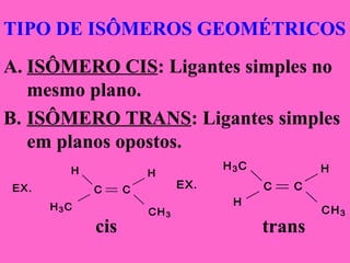 TIPO DE ISÔMEROS GEOMÉTRICOS
A. ISÔMERO CIS: Ligantes simples no
mesmo plano.
B. ISÔMERO TRANS: Ligantes simples
em planos opostos.
cis trans
EX.
H3C
C
CH3
C
H H
EX.
H3C
C
CH3
C
H
H
 