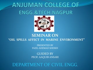 SEMINAR ON
“OIL SPILLS AFFECT IN MARINE ENVIRONMENT”
PRESENTED BY
FAZIL AHEMAD SHEIKH
GUIDED BY
PEOF. AAQUIB ANSARI
DEPARTMENT OF CIVIL ENGG.
 