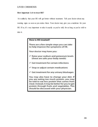 LIVER CIRRHOSIS
286
How important is it to treat HE?
It is unlikely that your HE will get better without treatment. Tell your doctor about any
warning signs as soon as you notice them. Your doctor may give you a medicine for your
HE. If so, it’s very important to take it exactly as you’re told, for as long as you’re told to
take it.
 