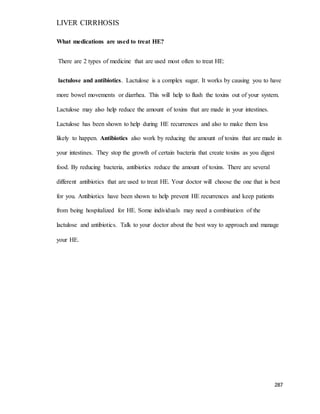 LIVER CIRRHOSIS
287
What medications are used to treat HE?
There are 2 types of medicine that are used most often to treat HE:
lactulose and antibiotics. Lactulose is a complex sugar. It works by causing you to have
more bowel movements or diarrhea. This will help to flush the toxins out of your system.
Lactulose may also help reduce the amount of toxins that are made in your intestines.
Lactulose has been shown to help during HE recurrences and also to make them less
likely to happen. Antibiotics also work by reducing the amount of toxins that are made in
your intestines. They stop the growth of certain bacteria that create toxins as you digest
food. By reducing bacteria, antibiotics reduce the amount of toxins. There are several
different antibiotics that are used to treat HE. Your doctor will choose the one that is best
for you. Antibiotics have been shown to help prevent HE recurrences and keep patients
from being hospitalized for HE. Some individuals may need a combination of the
lactulose and antibiotics. Talk to your doctor about the best way to approach and manage
your HE.
 