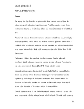 LIVER CIRRHOSIS
289
PORTAL HYPERTENSION
Causes
The normal liver has the ability to accommodate large changes in portal blood flow
without appreciable alterations in portal pressure. Portal hypertension results from a
combination of increased portal venous inflow and increased resistance to portal blood
flow.
Patients with cirrhosis demonstrate increased splanchnic arterial flow and, accordingly,
increased splanchnic venous inflow into the liver. Increased splanchnic arterial flow is
explained partly by decreased peripheral vascular resistance and increased cardiac output
in the patient with cirrhosis. Nitric oxide appears to be the major driving force for this
phenomenon.
Furthermore, evidence for splanchnic vasodilation exists. Putative splanchnic
vasodilators include glucagon, vasoactive intestinal peptide, substance P, prostacyclin,
bile acids, tumor necrosis factor-alpha (TNF-alpha), and nitric oxide.
Increased resistance across the sinusoidal vascular bed of the liver is caused by fixed
factors and dynamic factors. Two thirds of intrahepatic vascular resistance can be
explained by fixed changes in the hepatic architecture. Such changes include the
formation of regenerating nodules and, after the production of collagen by activated
stellate cells, deposition of the collagen within the space of Disse.
Dynamic factors account for one third of intrahepatic vascular resistance. Stellate cells
serve as contractile cells for adjacent hepatic endothelial cells. The nitric oxide produced
 