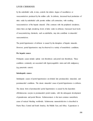LIVER CIRRHOSIS
290
by the endothelial cells, in turn, controls the relative degree of vasodilation or
vasoconstriction produced by the stellate cells. In cirrhosis, decreased local production of
nitric oxide by endothelial cells permits stellate cell contraction, with resulting
vasoconstriction of the hepatic sinusoid. (This contrasts with the peripheral circulation,
where there are high circulating levels of nitric oxide in cirrhosis.) Increased local levels
of vasoconstricting chemicals, such as endothelin, may also contribute to sinusoidal
vasoconstriction.
The portal hypertension of cirrhosis is caused by the disruption of hepatic sinusoids.
However, portal hypertension may be observed in a variety of noncirrhotic conditions.
Pre hepatic causes
Prehepatic causes include splenic vein thrombosis and portal vein thrombosis. These
conditions commonly are associated with hypercoagulable states and with malignancy
(eg, pancreatic cancer).
Intrahepatic causes
Intrahepatic causes of portal hypertension are divided into presinusoidal, sinusoidal, and
postsinusoidal conditions. The classic sinusoidal cause of portal hypertension is cirrhosis.
The classic form of presinusoidal portal hypertension is caused by the deposition
ofSchistosoma oocytes in presinusoidal portal venules, with the subsequent development
of granulomata and portal fibrosis. Schistosomiasis is the most common noncirrhotic
cause of variceal bleeding worldwide. Schistosoma mansoniinfection is described in
Puerto Rico, Central and South America, the Middle East, and Africa. S japonicum is
 