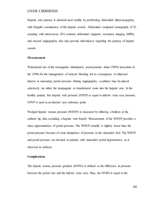 LIVER CIRRHOSIS
292
Hepatic vein patency is checked most readily by performing abdominal ultrasonography,
with Doppler examination of the hepatic vessels. Abdominal computed tomography (CT)
scanning with intravenous (IV) contrast, abdominal magnetic resonance imaging (MRI),
and visceral angiography also may provide information regarding the patency of hepatic
vessels.
Measurement
Widespread use of the transjugular intrahepatic portosystemic shunt (TIPS) procedure in
the 1990s for the management of variceal bleeding led to a resurgence of clinicians'
interest in measuring portal pressure. During angiography, a catheter may be placed
selectively via either the transjugular or transfemoral route into the hepatic vein. In the
healthy patient, free hepatic vein pressure (FHVP) is equal to inferior vena cava pressure.
FHVP is used as an internal zero reference point.
Wedged hepatic venous pressure (WHVP) is measured by inflating a balloon at the
catheter tip, thus occluding a hepatic vein branch. Measurement of the WHVP provides a
close approximation of portal pressure. The WHVP actually is slightly lower than the
portal pressure because of some dissipation of pressure in the sinusoidal bed. The WHVP
and portal pressure are elevated in patients with sinusoidal portal hypertension, as is
observed in cirrhosis.
Complications
The hepatic venous pressure gradient (HVPG) is defined as the difference in pressure
between the portal vein and the inferior vena cava. Thus, the HVPG is equal to the
 