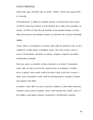 LIVER CIRRHOSIS
293
WHVP value minus the FHVP value (ie, HVPG = WHVP - FHVP). The normal HVPG
is 3-6mm Hg.
Portal hypertension is defined as a sustained elevation of portal pressure above normal.
An HVPG of 8mm Hg is believed to be the threshold above which ascites potentially can
develop. An HVPG of 12mm Hg is the threshold for the potential formation of varices.
High portal pressures may predispose patients to an increased risk of variceal hemorrhage
Ascites
Ascites, which is an accumulation of excessive fluid within the peritoneal cavity, can be a
complication of either hepatic or nonhepatic disease. The 4 most common causes of
ascites in North America and Europe are cirrhosis, neoplasm, congestive heart failure,
and tuberculous peritonitis.
In the past, ascites was classified as being a transudate or an exudate. In transudative
ascites, fluid was said to cross the liver capsule because of an imbalance in Starling
forces. In general, ascites protein would be less than 2.5g/dL in this form of ascites. A
classic cause of transudative ascites would be portal hypertension secondary to cirrhosis
and congestive heart failure.
In exudative ascites, fluid was said to weep from an inflamed or tumor-laden peritoneum.
In general, ascites protein in exudative ascites would be greater than 2.5g/dL. Causes of
the condition would include peritoneal carcinomatosis and tuberculous peritonitis.
 
