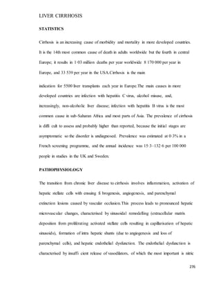 LIVER CIRRHOSIS
276
STATISTICS
Cirrhosis is an increasing cause of morbidity and mortality in more developed countries.
It is the 14th most common cause of death in adults worldwide but the fourth in central
Europe; it results in 1·03 million deaths per year worldwide 8 170 000 per year in
Europe, and 33 539 per year in the USA.Cirrhosis is the main
indication for 5500 liver transplants each year in Europe.The main causes in more
developed countries are infection with hepatitis C virus, alcohol misuse, and,
increasingly, non-alcoholic liver disease; infection with hepatitis B virus is the most
common cause in sub-Saharan Africa and most parts of Asia. The prevalence of cirrhosis
is diffi cult to assess and probably higher than reported, because the initial stages are
asymptomatic so the disorder is undiagnosed. Prevalence was estimated at 0·3% in a
French screening programme, and the annual incidence was 15·3–132·6 per 100 000
people in studies in the UK and Sweden.
PATHOPHYSIOLOGY
The transition from chronic liver disease to cirrhosis involves inflammation, activation of
hepatic stellate cells with ensuing fi brogenesis, angiogenesis, and parenchymal
extinction lesions caused by vascular occlusion.This process leads to pronounced hepatic
microvascular changes, characterised by sinusoidal remodelling (extracellular matrix
deposition from proliferating activated stellate cells resulting in capillarisation of hepatic
sinusoids), formation of intra hepatic shunts (due to angiogenesis and loss of
parenchymal cells), and hepatic endothelial dysfunction. The endothelial dysfunction is
characterised by insuffi cient release of vasodilators, of which the most important is nitric
 
