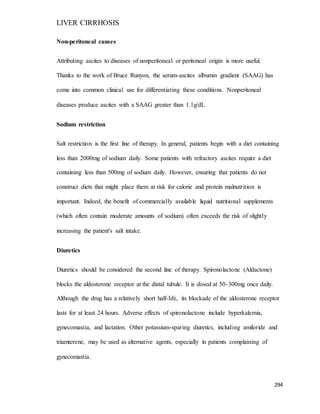 LIVER CIRRHOSIS
294
Non-peritoneal causes
Attributing ascites to diseases of nonperitoneal or peritoneal origin is more useful.
Thanks to the work of Bruce Runyon, the serum-ascites albumin gradient (SAAG) has
come into common clinical use for differentiating these conditions. Nonperitoneal
diseases produce ascites with a SAAG greater than 1.1g/dL
Sodium restriction
Salt restriction is the first line of therapy. In general, patients begin with a diet containing
less than 2000mg of sodium daily. Some patients with refractory ascites require a diet
containing less than 500mg of sodium daily. However, ensuring that patients do not
construct diets that might place them at risk for calorie and protein malnutrition is
important. Indeed, the benefit of commercially available liquid nutritional supplements
(which often contain moderate amounts of sodium) often exceeds the risk of slightly
increasing the patient's salt intake.
Diuretics
Diuretics should be considered the second line of therapy. Spironolactone (Aldactone)
blocks the aldosterone receptor at the distal tubule. It is dosed at 50-300mg once daily.
Although the drug has a relatively short half-life, its blockade of the aldosterone receptor
lasts for at least 24 hours. Adverse effects of spironolactone include hyperkalemia,
gynecomastia, and lactation. Other potassium-sparing diuretics, including amiloride and
triamterene, may be used as alternative agents, especially in patients complaining of
gynecomastia.
 