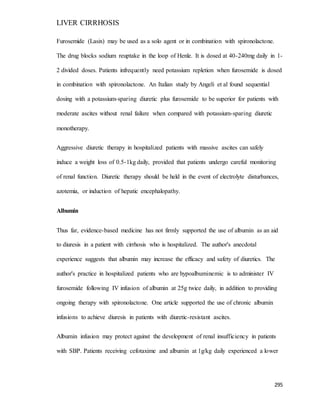 LIVER CIRRHOSIS
295
Furosemide (Lasix) may be used as a solo agent or in combination with spironolactone.
The drug blocks sodium reuptake in the loop of Henle. It is dosed at 40-240mg daily in 1-
2 divided doses. Patients infrequently need potassium repletion when furosemide is dosed
in combination with spironolactone. An Italian study by Angeli et al found sequential
dosing with a potassium-sparing diuretic plus furosemide to be superior for patients with
moderate ascites without renal failure when compared with potassium-sparing diuretic
monotherapy.
Aggressive diuretic therapy in hospitalized patients with massive ascites can safely
induce a weight loss of 0.5-1kg daily, provided that patients undergo careful monitoring
of renal function. Diuretic therapy should be held in the event of electrolyte disturbances,
azotemia, or induction of hepatic encephalopathy.
Albumin
Thus far, evidence-based medicine has not firmly supported the use of albumin as an aid
to diuresis in a patient with cirrhosis who is hospitalized. The author's anecdotal
experience suggests that albumin may increase the efficacy and safety of diuretics. The
author's practice in hospitalized patients who are hypoalbuminemic is to administer IV
furosemide following IV infusion of albumin at 25g twice daily, in addition to providing
ongoing therapy with spironolactone. One article supported the use of chronic albumin
infusions to achieve diuresis in patients with diuretic-resistant ascites.
Albumin infusion may protect against the development of renal insufficiency in patients
with SBP. Patients receiving cefotaxime and albumin at 1g/kg daily experienced a lower
 