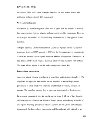 LIVER CIRRHOSIS
296
risk of renal failure and a lower in-hospital mortality rate than patients treated with
cefotaxime and conventional fluid management.
V2 receptor antagonists
Vasopressin V2 receptor antagonists are a class of agents with the potential to increase
free-water excretion, improve diuresis, and decrease the need for paracentesis. However,
no such agent has received US Food and Drug Administration (FDA) approval for this
indication.
Tolvaptan (Samsca, Otsuka Pharmaceutical Co; Tokyo, Japan) is an oral V2 receptor
antagonist; it received FDA approval in 2009 only for the management of hyponatremia.
A black box warning cautions against treatment initiation in outpatients. Furthermore, it
may be associated with an increased incidence of GI bleeding in patients with cirrhosis.
The author advises against its use for ascites management at this time.
Large-volume paracentesis
Aggressive diuretic therapy is ineffective in controlling ascites in approximately 5-10%
of patients. Such patients with massive ascites may need to undergo large-volume
paracentesis to obtain relief from symptoms of abdominal discomfort, anorexia, or
dyspnea. The procedure also may help to reduce the risk of umbilical hernia rupture.
Large-volume paracentesis was first used in ancient times. It fell out of favor from the
1950s through the 1980s with the advent of diuretic therapy and following a handful of
case reports describing paracentesis-induced azotemia. In 1987, Gines and colleagues
demonstrated that large-volume paracentesis could be performed with minimal or no
 