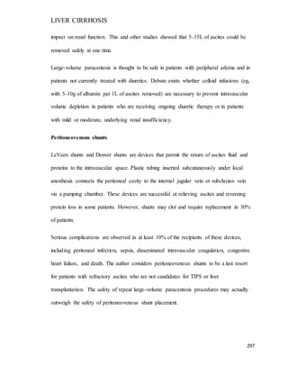 LIVER CIRRHOSIS
297
impact on renal function. This and other studies showed that 5-15L of ascites could be
removed safely at one time.
Large-volume paracentesis is thought to be safe in patients with peripheral edema and in
patients not currently treated with diuretics. Debate exists whether colloid infusions (eg,
with 5-10g of albumin per 1L of ascites removed) are necessary to prevent intravascular
volume depletion in patients who are receiving ongoing diuretic therapy or in patients
with mild or moderate, underlying renal insufficiency.
Peritoneovenous shunts
LeVeen shunts and Denver shunts are devices that permit the return of ascites fluid and
proteins to the intravascular space. Plastic tubing inserted subcutaneously under local
anesthesia connects the peritoneal cavity to the internal jugular vein or subclavian vein
via a pumping chamber. These devices are successful at relieving ascites and reversing
protein loss in some patients. However, shunts may clot and require replacement in 30%
of patients.
Serious complications are observed in at least 10% of the recipients of these devices,
including peritoneal infection, sepsis, disseminated intravascular coagulation, congestive
heart failure, and death. The author considers peritoneovenous shunts to be a last resort
for patients with refractory ascites who are not candidates for TIPS or liver
transplantation. The safety of repeat large-volume paracentesis procedures may actually
outweigh the safety of peritoneovenous shunt placement.
 