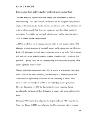 LIVER CIRRHOSIS
298
Portosystemic shunts and transjugular intrahepatic portosystemic shunts
The prime indication for portocaval shunt surgery is the management of refractory
variceal bleeding. Since 1945, however, the medical field has recognized that portocaval
shunts, by decompressing the hepatic sinusoid, may improve ascites. The performance of
a side-to-side portocaval shunt for ascites management must be weighed against the
approximate 5% mortality rate associated with this surgery and the chance (as high as
30%) of inducing hepatic encephalopathy.
A TIPS is an effective tool in managing massive ascites in some patients. Ideally, TIPS
placement produces a decrease in sinusoidal pressure and in plasma renin and aldosterone
levels, with subsequent improved urinary sodium excretion. In one study, 74% of patients
with refractory ascites achieved complete remission of ascites within 3 months of TIPS
placement. Typically, about one half of appropriately selected patients undergoing TIPS
achieve significant relief of ascites.
Multiple studies have demonstrated that a TIPS is superior to large-volume paracentesis
when it comes to the control of ascites. One meta-analysis of individual patient data
demonstrated an improvement in transplant-free life expectancy in patients whose
massive ascites was treated with a TIPS, as opposed to large-volume paracentesis.
However, the creation of a TIPS has the potential to worsen preexisting hepatic
encephalopathy and exacerbate liver dysfunction in patients with severe, underlying liver
failure.
Both a pre-TIPS bilirubin level of greater than 3mg/dL and a pre-TIPS Model for End-
Stage Liver Disease (MELD) score of greater than 18 are associated with an increased
 