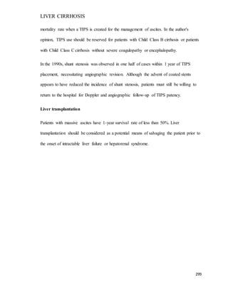 LIVER CIRRHOSIS
299
mortality rate when a TIPS is created for the management of ascites. In the author's
opinion, TIPS use should be reserved for patients with Child Class B cirrhosis or patients
with Child Class C cirrhosis without severe coagulopathy or encephalopathy.
In the 1990s, shunt stenosis was observed in one half of cases within 1 year of TIPS
placement, necessitating angiographic revision. Although the advent of coated stents
appears to have reduced the incidence of shunt stenosis, patients must still be willing to
return to the hospital for Doppler and angiographic follow-up of TIPS patency.
Liver transplantation
Patients with massive ascites have 1-year survival rate of less than 50%. Liver
transplantation should be considered as a potential means of salvaging the patient prior to
the onset of intractable liver failure or hepatorenal syndrome.
 