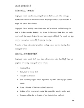 LIVER CIRRHOSIS
300
ESOPHAGEAL VARICES
Esophageal varices are abnormal, enlarged veins in the lower part of the esophagus —
the tube that connects the throat and stomach. Esophageal varices occur most often in
people with serious liver diseases.
Esophageal varices develop when normal blood flow to the liver is obstructed by scar
tissue in the liver or a clot. Seeking a way around the blockages, blood flows into smaller
blood vessels that are not designed to carry large volumes of blood. The vessels may leak
blood or even rupture, causing life-threatening bleeding.
A number of drugs and medical procedures can help prevent and stop bleeding from
esophageal varices.
CLINICAL MANIFESTATION
Esophageal varices usually don't cause signs and symptoms unless they bleed. Signs and
symptoms of bleeding esophageal varices include:
 Vomiting blood
 Black, tarry or bloody stools
 Shock (in severe case)
 Your doctor may suspect varices if you have any of the following signs of liver
disease:
 Yellow coloration of your skin and eyes (jaundice)
 A cluster of tiny blood vessels on the skin, shaped like a spider (spider nevi)
 Reddening of the skin on the palm of your hands (palmar erythema)
 