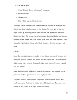 LIVER CIRRHOSIS
301
 A hand deformity known as Dupuytren's contracture
 Shrunken testicles
 Swollen spleen
 Fluid buildup in your abdomen (ascites)
Esophageal varices sometimes form when blood flow to your liver is obstructed, most
often by scar tissue in the liver caused by liver disease. The blood flow to your liver
begins to back up, increasing pressure within the large vein (portal vein) that carries
blood to your liver. This pressure (portal hypertension) forces the blood to seek alternate
pathways through smaller veins, such as those in the lowest part of the esophagus. These
thin-walled veins balloon with the added blood. Sometimes the veins can rupture and
bleed.
CAUSES
Severe liver scarring (cirrhosis). A number of liver diseases can result in cirrhosis, such
as hepatitis infection, alcoholic liver disease, fatty liver disease and a bile duct disorder
called primary biliary cirrhosis. Esophageal varices occur in about 40 percent of people
who have cirrhosis.
Blood clot (thrombosis). A blood clot in the portal vein or in a vein that feeds into the
portal vein called the splenic vein can cause esophageal varices.
A parasitic infection. Schistosomiasis is a parasitic infection found in parts of Africa,
South America, the Caribbean, the Middle East and Southeast Asia. The parasite can
damage the liver, as well as the lungs, intestine and bladder.
 