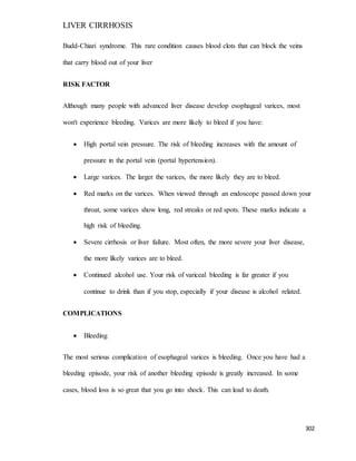 LIVER CIRRHOSIS
302
Budd-Chiari syndrome. This rare condition causes blood clots that can block the veins
that carry blood out of your liver
RISK FACTOR
Although many people with advanced liver disease develop esophageal varices, most
won't experience bleeding. Varices are more likely to bleed if you have:
 High portal vein pressure. The risk of bleeding increases with the amount of
pressure in the portal vein (portal hypertension).
 Large varices. The larger the varices, the more likely they are to bleed.
 Red marks on the varices. When viewed through an endoscope passed down your
throat, some varices show long, red streaks or red spots. These marks indicate a
high risk of bleeding.
 Severe cirrhosis or liver failure. Most often, the more severe your liver disease,
the more likely varices are to bleed.
 Continued alcohol use. Your risk of variceal bleeding is far greater if you
continue to drink than if you stop, especially if your disease is alcohol related.
COMPLICATIONS
 Bleeding
The most serious complication of esophageal varices is bleeding. Once you have had a
bleeding episode, your risk of another bleeding episode is greatly increased. In some
cases, blood loss is so great that you go into shock. This can lead to death.
 