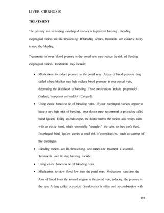 LIVER CIRRHOSIS
303
TREATMENT
The primary aim in treating esophageal varices is to prevent bleeding. Bleeding
esophageal varices are life-threatening. If bleeding occurs, treatments are available to try
to stop the bleeding.
Treatments to lower blood pressure in the portal vein may reduce the risk of bleeding
esophageal varices. Treatments may include:
 Medications to reduce pressure in the portal vein. A type of blood pressure drug
called a beta blocker may help reduce blood pressure in your portal vein,
decreasing the likelihood of bleeding. These medications include propranolol
(Inderal, Innopran) and nadolol (Corgard).
 Using elastic bands to tie off bleeding veins. If your esophageal varices appear to
have a very high risk of bleeding, your doctor may recommend a procedure called
band ligation. Using an endoscope, the doctor snares the varices and wraps them
with an elastic band, which essentially "strangles" the veins so they can't bleed.
Esophageal band ligation carries a small risk of complications, such as scarring of
the esophagus.
 Bleeding varices are life-threatening, and immediate treatment is essential.
Treatments used to stop bleeding include:
 Using elastic bands to tie off bleeding veins.
 Medications to slow blood flow into the portal vein. Medications can slow the
flow of blood from the internal organs to the portal vein, reducing the pressure in
the vein. A drug called octreotide (Sandostatin) is often used in combination with
 