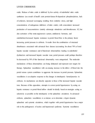 LIVER CIRRHOSIS
277
oxide. Release of nitric oxide is inhibited by low activity of endothelial nitric oxide
synthetase (as a result of insuffi cient protein-kinase-B-dependent phosphorylation, lack
of cofactors, increased scavenging resulting from oxidative stress, and high
concentrations of endogenous inhibitors of nitric oxide), with concomitant increased
production of vasoconstrictors (mainly adrenergic stimulation and thromboxane A2, but
also activation of the renin-angiotensin system, antidiuretic hormone, and
endothelins).Increased hepatic resistance to portal blood flow is the primary factor
increasing portal pressure in cirrhosis. It results from the combination of structural
disturbances associated with advanced liver disease (accounting for about 70% of total
hepatic vascular resistance) and of functional abnormalities leading to endothelial
dysfunction and increased hepatic vascular tone; portal pressure could perhaps therefore
be decreased by 30% if this functional abnormality were antagonized. The molecular
mechanisms of these abnormalities are being delineated and represent new targets for
therapy. Splanchnic vasodilation with an ensuing increase in the inflow of blood into the
portal venous system contributes to aggravate the increase in portal pressure. Splanchnic
vasodilation is an adaptive response to the changes in intrahepatic hemodynamics in
cirrhosis; its mechanisms are directly opposite to those of the increased hepatic vascular
tone. Because of this opposition, attempts to correct portal hypertension by acting on
hepatic resistance or portal blood inflow should be ideally based on strategies acting as
selectively as possible on the intrahepatic or the splanchnic circulation. In advanced
cirrhosis, splanchnic vasodilation is so intense as to determine a hyper dynamic
splanchnic and systemic circulation, which together with portal hypertension has a major
role in the pathogenesis of ascites and hepatorenal syndrome. Systemic vasodilation
 