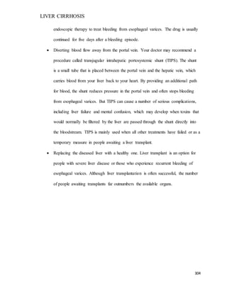 LIVER CIRRHOSIS
304
endoscopic therapy to treat bleeding from esophageal varices. The drug is usually
continued for five days after a bleeding episode.
 Diverting blood flow away from the portal vein. Your doctor may recommend a
procedure called transjugular intrahepatic portosystemic shunt (TIPS). The shunt
is a small tube that is placed between the portal vein and the hepatic vein, which
carries blood from your liver back to your heart. By providing an additional path
for blood, the shunt reduces pressure in the portal vein and often stops bleeding
from esophageal varices. But TIPS can cause a number of serious complications,
including liver failure and mental confusion, which may develop when toxins that
would normally be filtered by the liver are passed through the shunt directly into
the bloodstream. TIPS is mainly used when all other treatments have failed or as a
temporary measure in people awaiting a liver transplant.
 Replacing the diseased liver with a healthy one. Liver transplant is an option for
people with severe liver disease or those who experience recurrent bleeding of
esophageal varices. Although liver transplantation is often successful, the number
of people awaiting transplants far outnumbers the available organs.
 