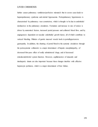 LIVER CIRRHOSIS
278
further causes pulmonary ventilation/perfusion mismatch that in severe cases leads to
hepatopulmonary syndrome and arterial hypoxaemia. Portopulmonary hypertension is
characterized by pulmonary vaso constriction, which is thought to be due to endothelial
dysfunction in the pulmonary circulation. Formation and increase in size of varices is
driven by anatomical factors, increased portal pressure and collateral blood flow, and by
angiogenesis dependent on vascular endothelial growth factor, all of which contribute to
variceal bleeding. Dilation of gastric mucosal vessels leads to portalhypertensive
gastropathy. In addition, the shunting of portal blood to the systemic circulation through
the portosystemic collaterals is a major determinant of hepatic encephalopathy, of
decreased first-pass effect of orally administered drugs, and of decreased
reticuloendothelial system function. However, capillarisation of sinusoids and
intrahepatic shunts are also important because these changes interfere with effective
hepatocyte perfusion, which is a major determinant of liver failure.
 