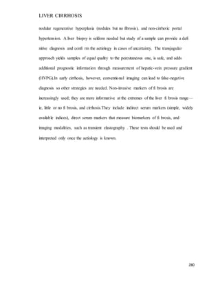 LIVER CIRRHOSIS
280
nodular regenerative hyperplasia (nodules but no fibrosis), and non-cirrhotic portal
hypertension. A liver biopsy is seldom needed but study of a sample can provide a defi
nitive diagnosis and confi rm the aetiology in cases of uncertainty. The transjugular
approach yields samples of equal quality to the percutaneous one, is safe, and adds
additional prognostic information through measurement of hepatic-vein pressure gradient
(HVPG).In early cirrhosis, however, conventional imaging can lead to false-negative
diagnosis so other strategies are needed. Non-invasive markers of fi brosis are
increasingly used; they are more informative at the extremes of the liver fi brosis range—
ie, little or no fi brosis, and cirrhosis.They include indirect serum markers (simple, widely
available indices), direct serum markers that measure biomarkers of fi brosis, and
imaging modalities, such as transient elastography . These tests should be used and
interpreted only once the aetiology is known.
 