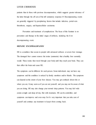 LIVER CIRRHOSIS
282
patients than in those with previous decompensation, which suggests greater tolerance of
the latter through the eff ects of the infl ammatory response.18 Decompensating events
are generally triggered by precipitating factors that include infection, portal-vein
thrombosis, surgery, and hepatocellular carcinoma.
Prevention and treatment of complications The focus of this Seminar is on
prevention and therapy in the initial stages of cirrhosis, including the fi rst
decompensating event.
HEPATIC ENCEPHALOPATHY
HE is a condition that occurs in people with advanced cirrhosis or severe liver damage.
The damaged liver cannot remove the toxins (ammonia) that a healthy liver normally
would. These toxins then travel through your body until they reach your brain. They can
then affect the brain and cause HE.
The symptoms can be different for each person. Some individuals may not have any
symptoms and the condition is noticed by family members and/or friends. The symptoms
can depend on the extent of your liver disease. You may get confused about who or
where you are. It may seem as if you are not yourself, and you may not be aware of what
you are doing. HE may also change your normal sleep patterns. You may feel wide
awake at night and sleep all day. But with treatment, HE can be controlled, and
symptoms can improve and even stop. So it’s very important that you take care of
yourself and continue any treatment to keep it from coming back.
 