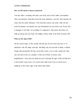 LIVER CIRRHOSIS
283
How are HE and liver disease connected?
Your liver filters everything that enters your body, such as food, drinks, and medicine.
After your intestines break these down into basic substances, your liver then separates the
toxins from the useful substances. Your body then removes the toxins, while the liver
sends the nutrients and vitamins into your bloodstream for your body to use. If your liver
is damaged, it can’t filter out everything it’s supposed to. That means that toxins can
build up and get into your brain. The buildup of these toxins in the brain can lead to HE.
What are the signs of HE?
HE has several stages. At first, people with HE may not even know they have it. To
individuals with HE, things seem fine. But things may not seem fine to family or friends.
People with uncontrolled HE may not be able to drive a car or work a steady job. They
may also need to rely on a caregiver to take care of them. In serious cases,
hospitalization, coma, and even death can occur. Knowing the signs of HE can help slow
it down before it gets worse. Let a doctor know right away if you or a loved one is
beginning to show these signs or has shown them before.
 
