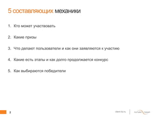2 client.fut.ru
5 составляющих механики
1. Кто может участвовать
2. Какие призы
3. Что делают пользователи и как они заявляются к участию
4. Какие есть этапы и как долго продолжается конкурс
5. Как выбираются победители
 